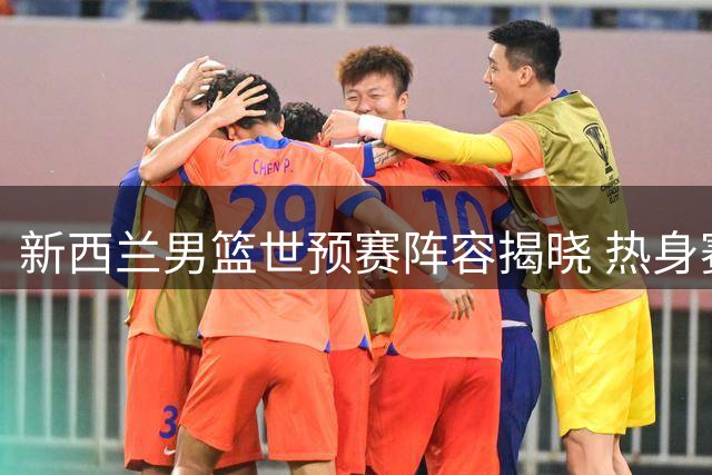 新西兰男篮世预赛阵容揭晓 热身赛对华仅保留4名球员