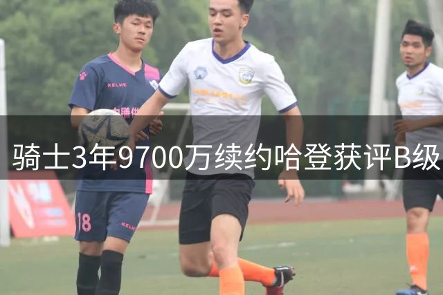 骑士3年9700万续约哈登获评B级：老将价值与风险并存